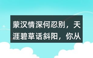 “蒙漢情深何忍別，天涯碧草話斜陽”，你從課文哪些地方體會到了“蒙漢情深” ？生活中你也有過與人惜別的經(jīng)歷吧，和同學(xué)交流。