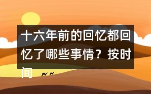 十六年前的回憶都回憶了哪些事情？按時間順序?qū)懴聛?></p>										
													<h3>1、十六年前的回憶都回憶了哪些事情？按時間順序?qū)懴聛?/h3>	 <p>十六年前的回憶都回憶了哪些事情？按時間順序?qū)懴聛?/p><p>第一部分（1）：主要講了我永遠忘不了父親被害的那一天。</p><p>第二部分（2~7）：講的是父親在被捕前，社會局勢這么嚴重的情況下，還在堅持革命工作</p><p>第三部分（8~18）：主要寫了父親被捕時候的一些經(jīng)過。</p><p>第四部分（19~30）：寫父親在被捕了以后，在法庭上面最后一次和家人相見的情景。</p><p>第五部分（31~33）：主要寫了父親在遇難以后家里人內(nèi)心都很悲痛的情形。</p>	  <h3>2、下面的詞語哪些是寫狐貍的，哪些是寫老虎的?</h3>	 <p><font face=