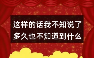 這樣的話我不知說了多久也不知道到什么時(shí)候才不說了，你有這樣的經(jīng)驗(yàn)嗎