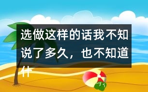 選做：這樣的話我不知說(shuō)了多久，也不知道什么時(shí)候不說(shuō)了，你有這樣的經(jīng)歷嗎？