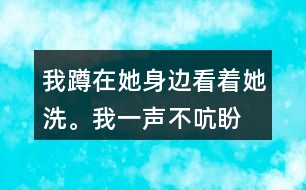 我蹲在她身邊,看著她洗。我一聲不吭,盼著盼著什么呢？