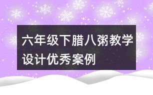 六年級下臘八粥教學(xué)設(shè)計(jì)優(yōu)秀案例
