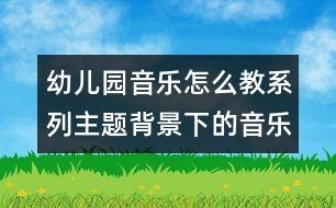 幼兒園音樂怎么教系列：主題背景下的音樂活動(dòng)