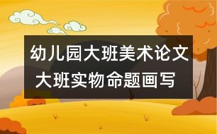 幼兒園大班美術論文 大班實物命題畫寫生法初探