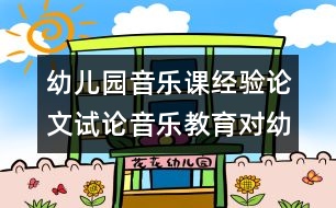 幼兒園音樂課經(jīng)驗論文：試論音樂教育對幼兒發(fā)展的影響