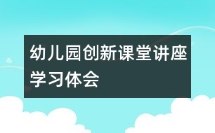幼兒園創(chuàng)新課堂講座學(xué)習體會