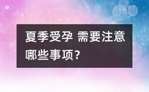 夏季受孕 需要注意哪些事項(xiàng)？