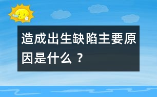 造成出生缺陷主要原因是什么 ？
