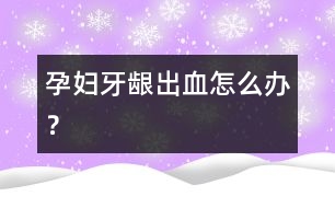 孕婦牙齦出血怎么辦？