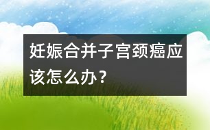 妊娠合并子宮頸癌應該怎么辦？
