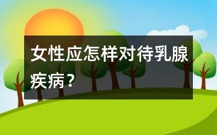 女性應(yīng)怎樣對待乳腺疾??？