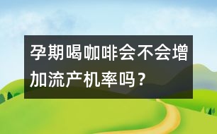 孕期喝咖啡會不會增加流產(chǎn)機率嗎？