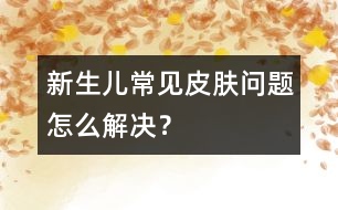 新生兒常見皮膚問題怎么解決？