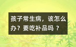 孩子常生病，該怎么辦？要吃補(bǔ)品嗎 ？
