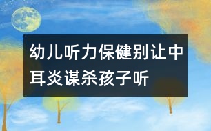 幼兒聽(tīng)力保健：別讓中耳炎“謀殺”孩子聽(tīng)力