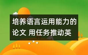 培養(yǎng)語言運用能力的論文 用任務(wù)推動英語課堂教學(xué)，培養(yǎng)學(xué)生的綜合語言運用能力