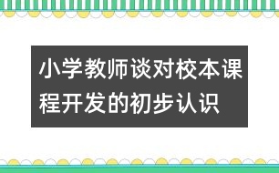 小學(xué)教師談對(duì)校本課程開(kāi)發(fā)的初步認(rèn)識(shí)