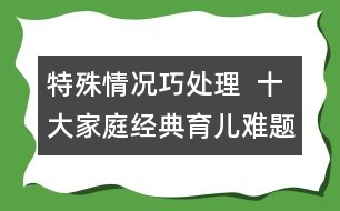 特殊情況巧處理  ：十大家庭經(jīng)典育兒難題！