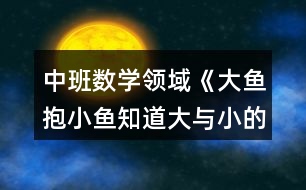 中班數(shù)學(xué)領(lǐng)域《大魚(yú)抱小魚(yú)（知道大與小的概念）》教案