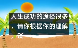 人生成功的途徑很多，請(qǐng)你根據(jù)你的理解，談?wù)勛约旱目捶ā?人生