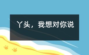 丫頭，我想對你說