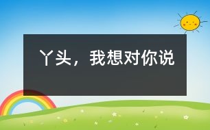 丫頭，我想對你說