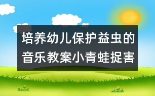 培養(yǎng)幼兒保護(hù)益蟲的音樂教案：小青蛙捉害蟲