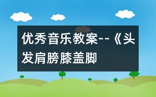 優(yōu)秀音樂教案--《頭發(fā)、肩膀、膝蓋、腳》