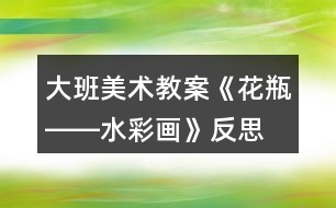大班美術(shù)教案《花瓶――水彩畫(huà)》反思