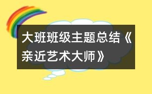 大班班級主題總結(jié)《親近藝術(shù)大師》