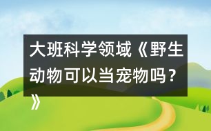 大班科學(xué)領(lǐng)域《野生動物可以當(dāng)寵物嗎？》防疫教案