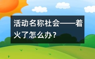 活動(dòng)名稱：社會(huì)――著火了怎么辦？