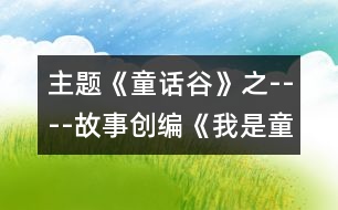 主題《童話(huà)谷》之----故事創(chuàng)編《我是童話(huà)小作家》