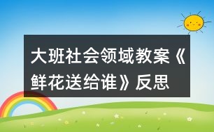 大班社會(huì)領(lǐng)域教案《鮮花送給誰(shuí)》反思