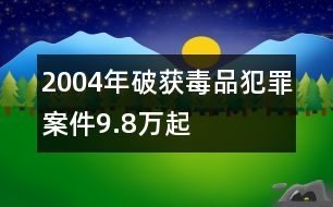 2004年破獲毒品犯罪案件9.8萬起