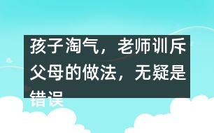 孩子淘氣，老師訓斥父母的做法，無疑是錯誤
