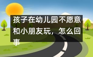 孩子在幼兒園不愿意和小朋友玩，怎么回事