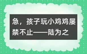 急，孩子玩“小雞雞”屢禁不止――陸為之回答