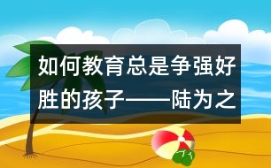 如何教育總是爭強(qiáng)好勝的孩子――陸為之回答