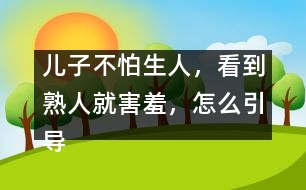 兒子不怕生人，看到熟人就害羞，怎么引導(dǎo)