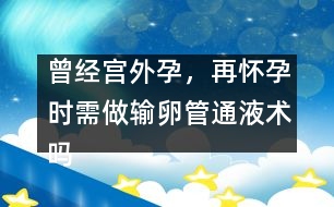 曾經(jīng)宮外孕，再懷孕時需做輸卵管通液術(shù)嗎