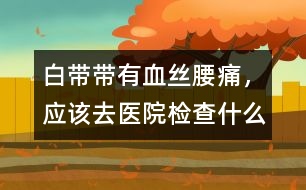 白帶帶有血絲、腰痛，應(yīng)該去醫(yī)院檢查什么