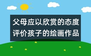 父母應(yīng)以欣賞的態(tài)度評價(jià)孩子的繪畫作品