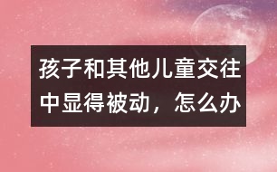 孩子和其他兒童交往中顯得被動(dòng)，怎么辦