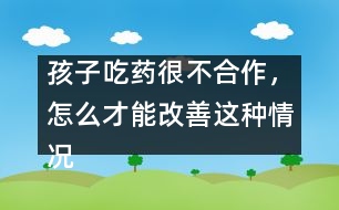 孩子吃藥很不合作，怎么才能改善這種情況