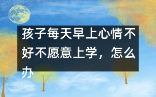 孩子每天早上心情不好不愿意上學(xué)，怎么辦