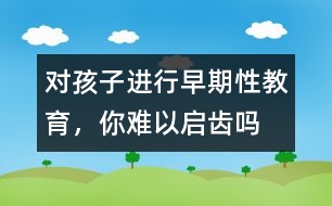 對孩子進行早期性教育，你難以啟齒嗎