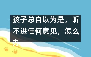 孩子總自以為是，聽不進任何意見，怎么辦