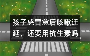 孩子感冒愈后咳嗽遷延，還要用抗生素嗎
