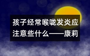 孩子經(jīng)常喉嚨發(fā)炎應注意些什么――康莉娣回答